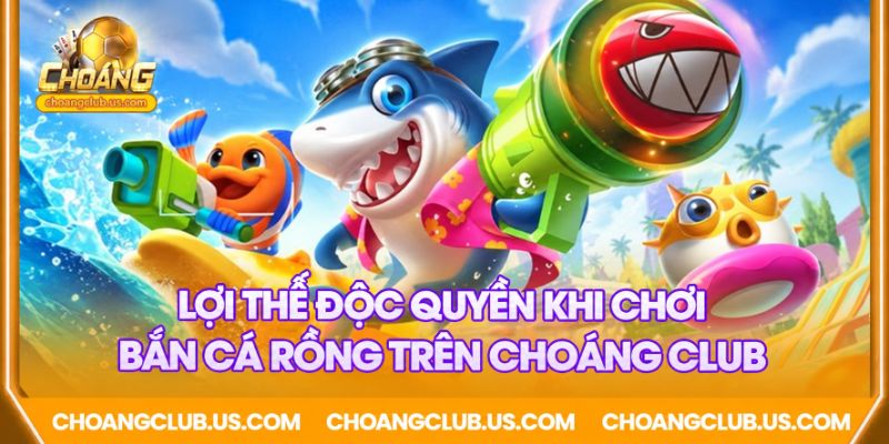 Lợi thế độc quyền khi chơi bắn cá rồng trên Choáng club